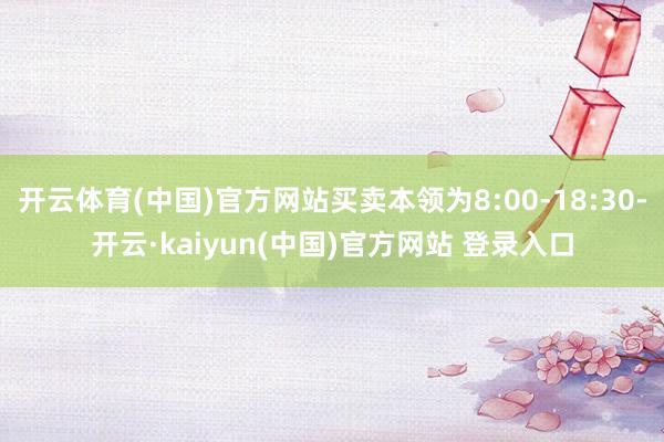 开云体育(中国)官方网站买卖本领为8:00-18:30-开云·kaiyun(中国)官方网站 登录入口