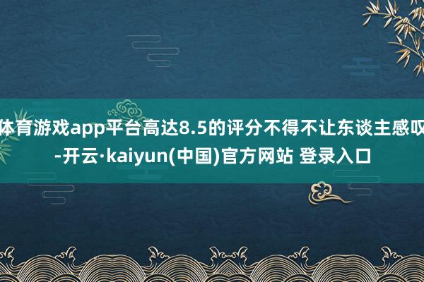 体育游戏app平台高达8.5的评分不得不让东谈主感叹-开云·kaiyun(中国)官方网站 登录入口