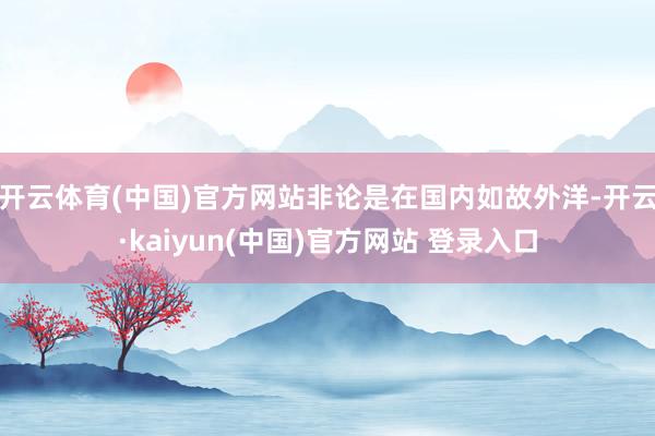 开云体育(中国)官方网站非论是在国内如故外洋-开云·kaiyun(中国)官方网站 登录入口