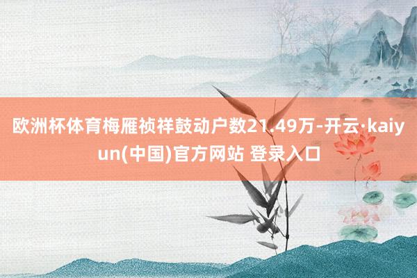 欧洲杯体育梅雁祯祥鼓动户数21.49万-开云·kaiyun(中国)官方网站 登录入口