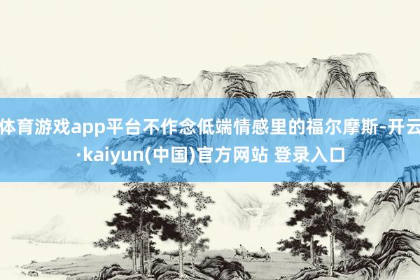 体育游戏app平台不作念低端情感里的福尔摩斯-开云·kaiyun(中国)官方网站 登录入口