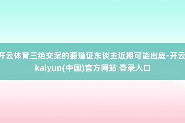 开云体育三绝交案的要道证东谈主近期可能出庭-开云·kaiyun(中国)官方网站 登录入口