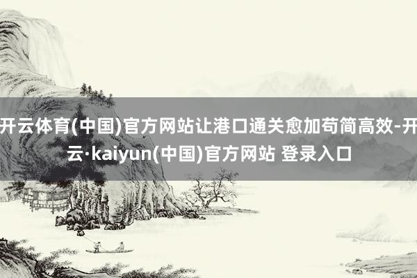 开云体育(中国)官方网站让港口通关愈加苟简高效-开云·kaiyun(中国)官方网站 登录入口