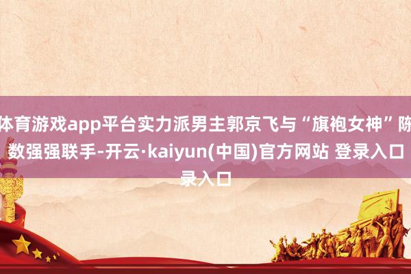 体育游戏app平台实力派男主郭京飞与“旗袍女神”陈数强强联手-开云·kaiyun(中国)官方网站 登录入口