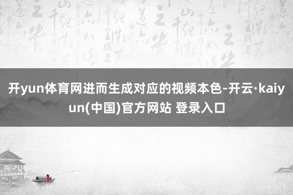 开yun体育网进而生成对应的视频本色-开云·kaiyun(中国)官方网站 登录入口