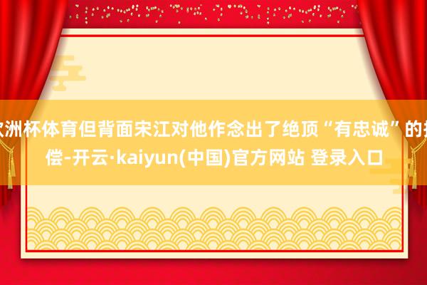 欧洲杯体育但背面宋江对他作念出了绝顶“有忠诚”的抵偿-开云·kaiyun(中国)官方网站 登录入口
