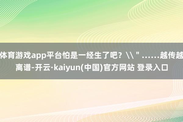 体育游戏app平台怕是一经生了吧?\"……越传越离谱-开云·kaiyun(中国)官方网站 登录入口