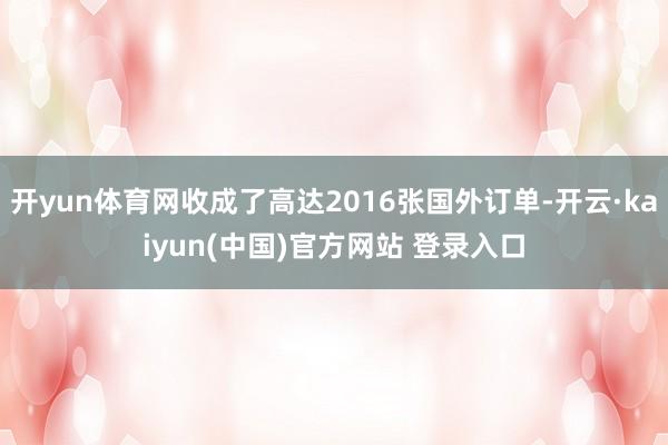 开yun体育网收成了高达2016张国外订单-开云·kaiyun(中国)官方网站 登录入口