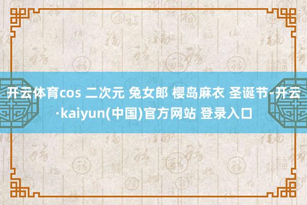 开云体育cos 二次元 兔女郎 樱岛麻衣 圣诞节-开云·kaiyun(中国)官方网站 登录入口