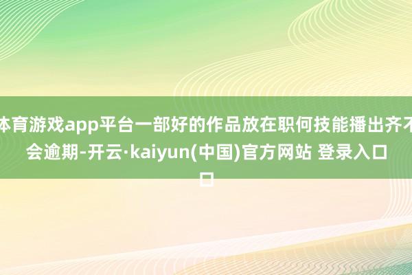 体育游戏app平台一部好的作品放在职何技能播出齐不会逾期-开云·kaiyun(中国)官方网站 登录入口
