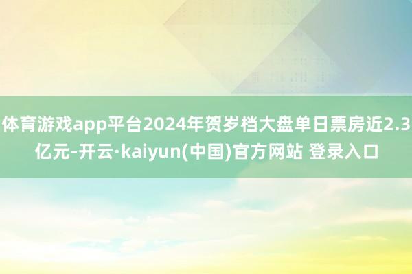 体育游戏app平台2024年贺岁档大盘单日票房近2.3亿元-开云·kaiyun(中国)官方网站 登录入口