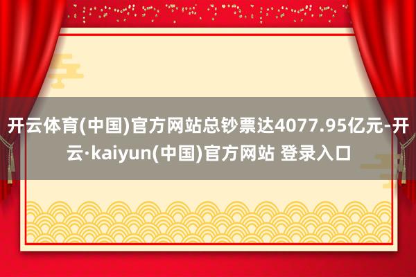 开云体育(中国)官方网站总钞票达4077.95亿元-开云·kaiyun(中国)官方网站 登录入口