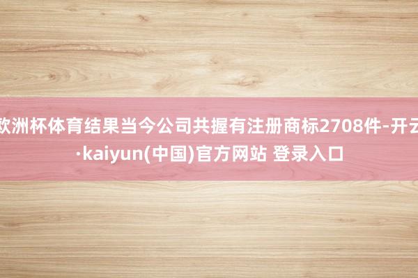欧洲杯体育结果当今公司共握有注册商标2708件-开云·kaiyun(中国)官方网站 登录入口