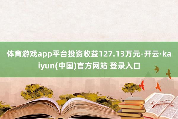 体育游戏app平台投资收益127.13万元-开云·kaiyun(中国)官方网站 登录入口