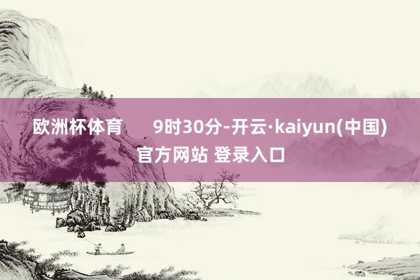 欧洲杯体育      9时30分-开云·kaiyun(中国)官方网站 登录入口