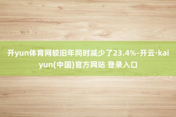 开yun体育网较旧年同时减少了23.4%-开云·kaiyun(中国)官方网站 登录入口