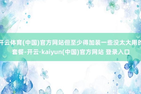 开云体育(中国)官方网站但至少得加装一些没太大用的套餐-开云·kaiyun(中国)官方网站 登录入口