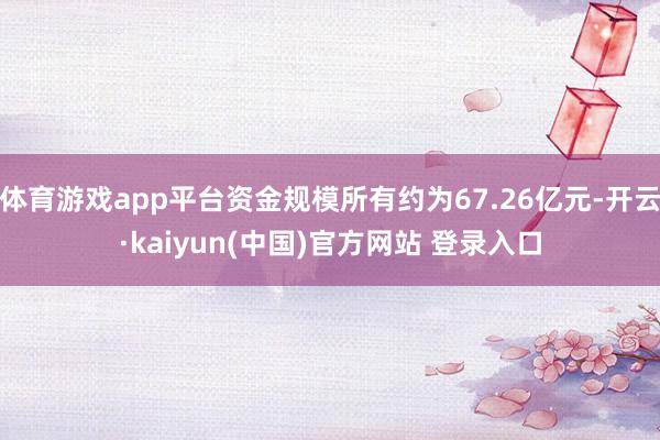 体育游戏app平台资金规模所有约为67.26亿元-开云·kaiyun(中国)官方网站 登录入口