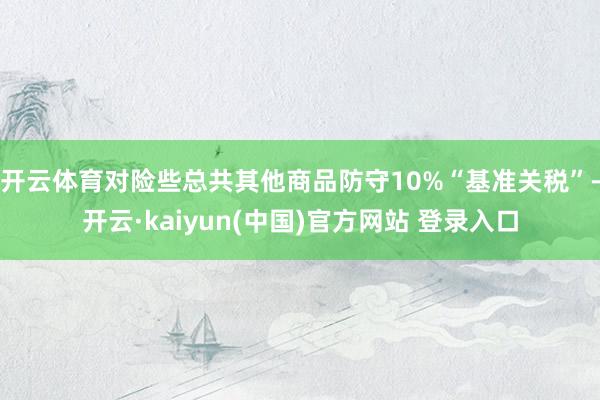 开云体育对险些总共其他商品防守10%“基准关税”-开云·kaiyun(中国)官方网站 登录入口