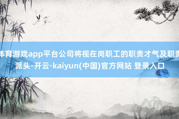 体育游戏app平台公司将视在岗职工的职责才气及职责派头-开云·kaiyun(中国)官方网站 登录入口