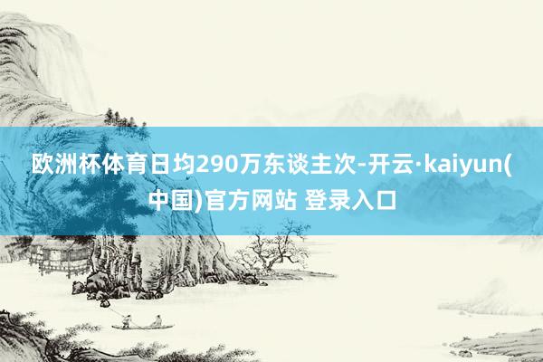 欧洲杯体育日均290万东谈主次-开云·kaiyun(中国)官方网站 登录入口