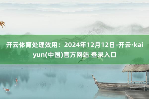 开云体育处理效用:2024年12月12日-开云·kaiyun(中国)官方网站 登录入口