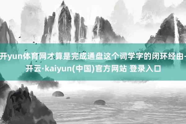 开yun体育网才算是完成通盘这个词学字的闭环经由-开云·kaiyun(中国)官方网站 登录入口