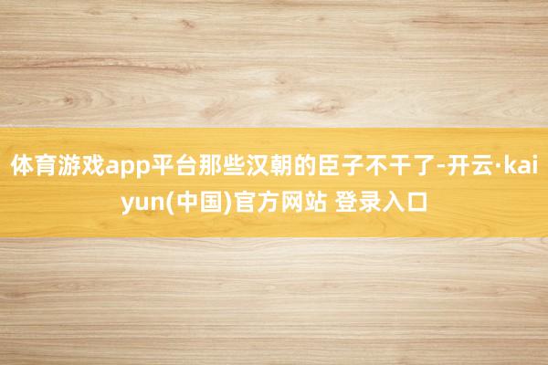 体育游戏app平台那些汉朝的臣子不干了-开云·kaiyun(中国)官方网站 登录入口