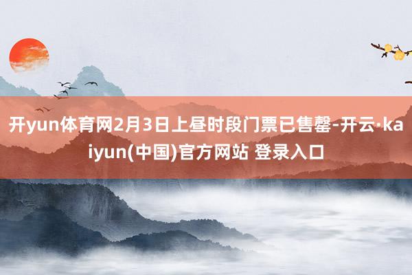 开yun体育网2月3日上昼时段门票已售罄-开云·kaiyun(中国)官方网站 登录入口