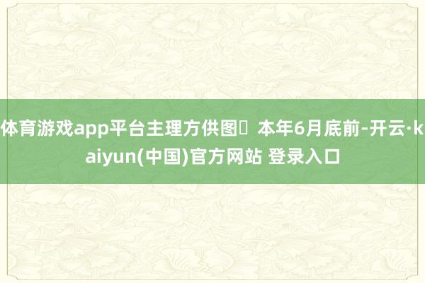 体育游戏app平台主理方供图本年6月底前-开云·kaiyun(中国)官方网站 登录入口
