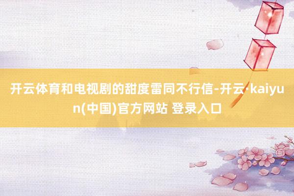 开云体育和电视剧的甜度雷同不行信-开云·kaiyun(中国)官方网站 登录入口