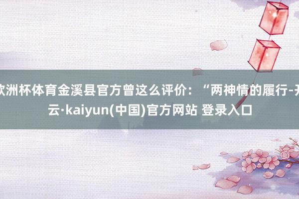 欧洲杯体育金溪县官方曾这么评价:“两神情的履行-开云·kaiyun(中国)官方网站 登录入口