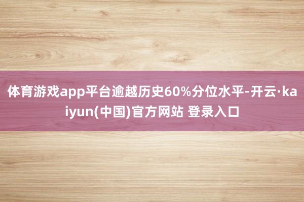 体育游戏app平台逾越历史60%分位水平-开云·kaiyun(中国)官方网站 登录入口