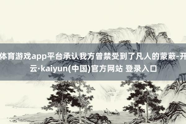 体育游戏app平台承认我方曾禁受到了凡人的蒙蔽-开云·kaiyun(中国)官方网站 登录入口
