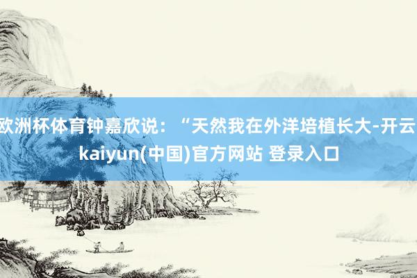 欧洲杯体育钟嘉欣说:“天然我在外洋培植长大-开云·kaiyun(中国)官方网站 登录入口