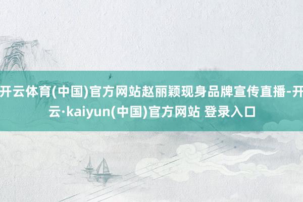 开云体育(中国)官方网站赵丽颖现身品牌宣传直播-开云·kaiyun(中国)官方网站 登录入口
