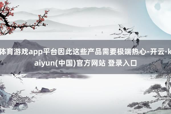 体育游戏app平台因此这些产品需要极端热心-开云·kaiyun(中国)官方网站 登录入口