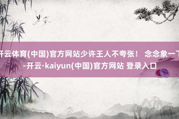 开云体育(中国)官方网站少许王人不夸张! 念念象一下-开云·kaiyun(中国)官方网站 登录入口