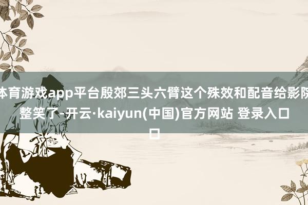 体育游戏app平台殷郊三头六臂这个殊效和配音给影院整笑了-开云·kaiyun(中国)官方网站 登录入口