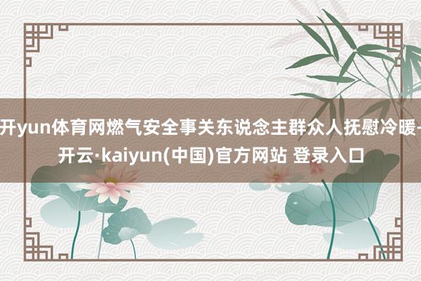 开yun体育网燃气安全事关东说念主群众人抚慰冷暖-开云·kaiyun(中国)官方网站 登录入口