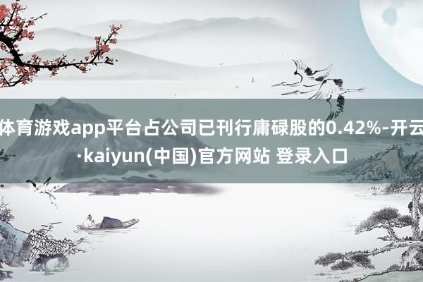 体育游戏app平台占公司已刊行庸碌股的0.42%-开云·kaiyun(中国)官方网站 登录入口