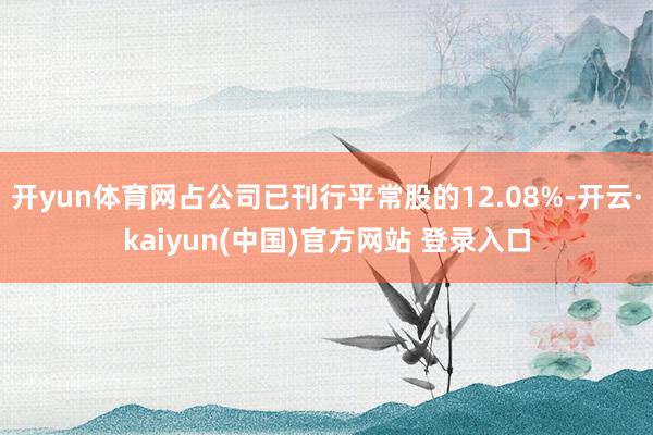 开yun体育网占公司已刊行平常股的12.08%-开云·kaiyun(中国)官方网站 登录入口