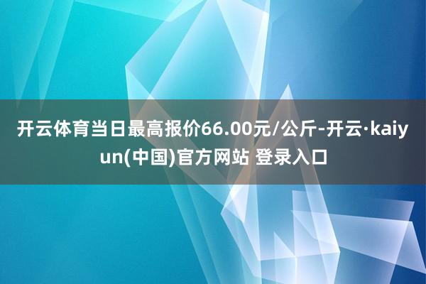 开云体育当日最高报价66.00元/公斤-开云·kaiyun(中国)官方网站 登录入口