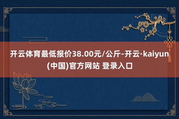 开云体育最低报价38.00元/公斤-开云·kaiyun(中国)官方网站 登录入口