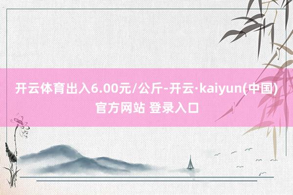 开云体育出入6.00元/公斤-开云·kaiyun(中国)官方网站 登录入口