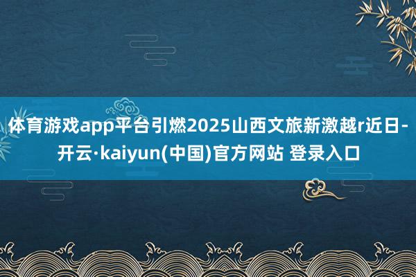 体育游戏app平台引燃2025山西文旅新激越r近日-开云·kaiyun(中国)官方网站 登录入口