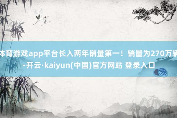 体育游戏app平台长入两年销量第一!销量为270万辆-开云·kaiyun(中国)官方网站 登录入口
