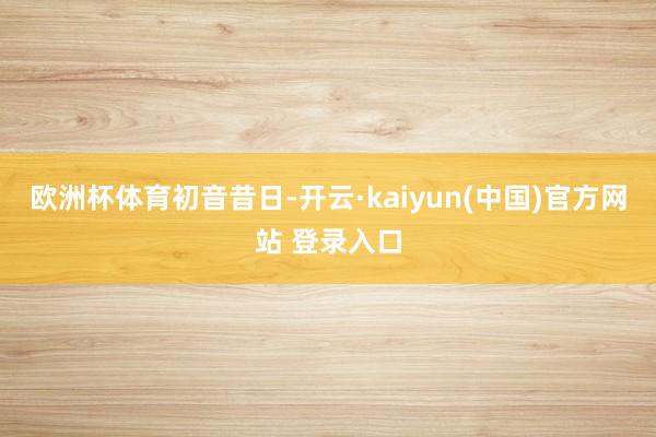 欧洲杯体育初音昔日-开云·kaiyun(中国)官方网站 登录入口