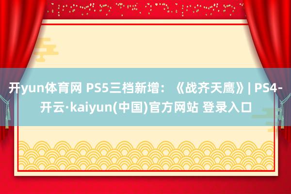 开yun体育网 PS5三档新增:《战齐天鹰》| PS4-开云·kaiyun(中国)官方网站 登录入口