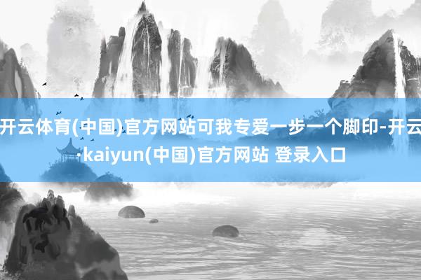开云体育(中国)官方网站可我专爱一步一个脚印-开云·kaiyun(中国)官方网站 登录入口